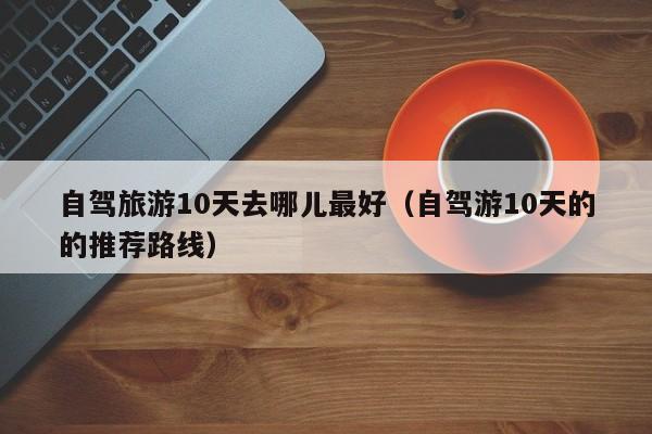 自驾旅游10天去哪儿最好（自驾游10天的的推荐路线）