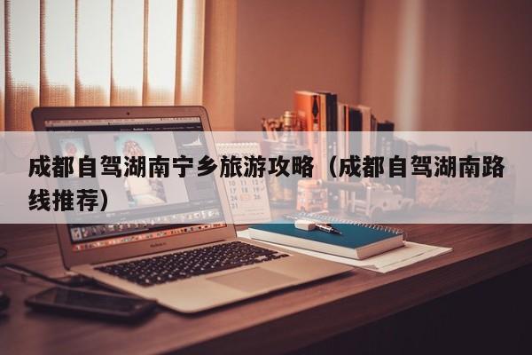 成都自驾湖南宁乡旅游攻略（成都自驾湖南路线推荐）