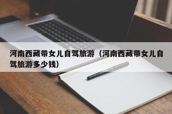 河南西藏带女儿自驾旅游（河南西藏带女儿自驾旅游多少钱）