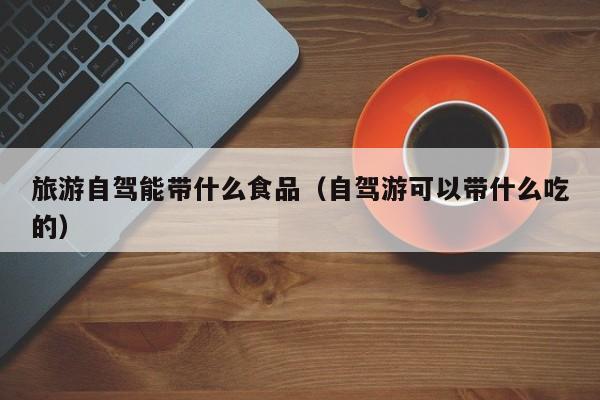 旅游自驾能带什么食品（自驾游可以带什么吃的）