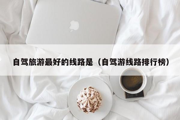 自驾旅游最好的线路是（自驾游线路排行榜）