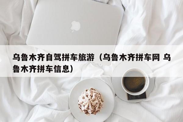乌鲁木齐自驾拼车旅游（乌鲁木齐拼车网 乌鲁木齐拼车信息）