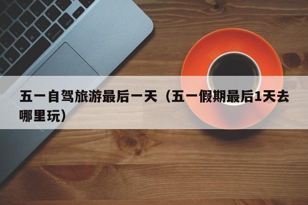 五一自驾旅游最后一天（五一假期最后1天去哪里玩）
