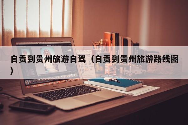 自贡到贵州旅游自驾（自贡到贵州旅游路线图）