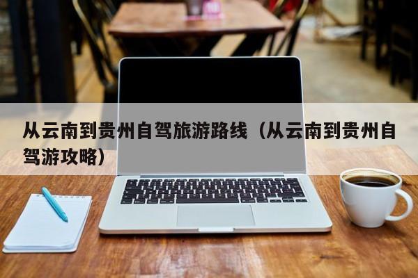 从云南到贵州自驾旅游路线（从云南到贵州自驾游攻略）