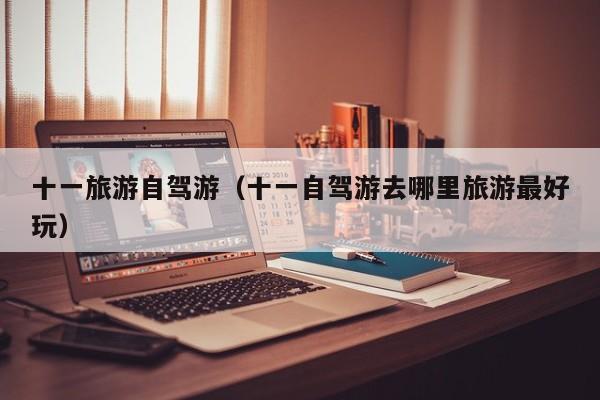 十一旅游自驾游（十一自驾游去哪里旅游最好玩）