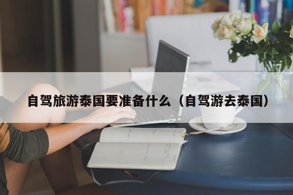 自驾旅游泰国要准备什么（自驾游去泰国）