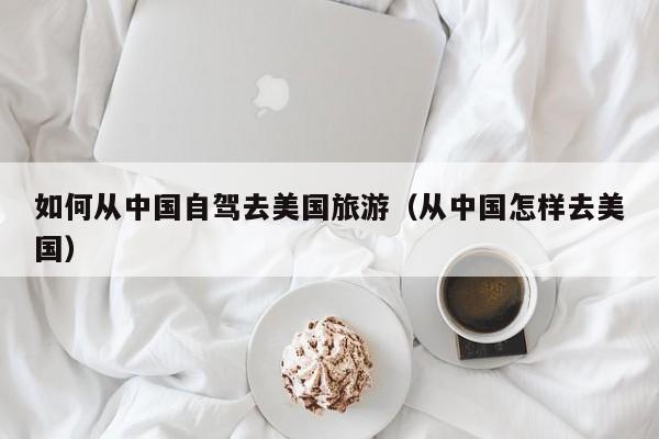 如何从中国自驾去美国旅游（从中国怎样去美国）