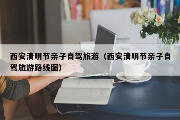 西安清明节亲子自驾旅游（西安清明节亲子自驾旅游路线图）