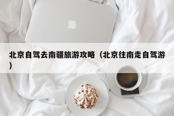 北京自驾去南疆旅游攻略（北京往南走自驾游）