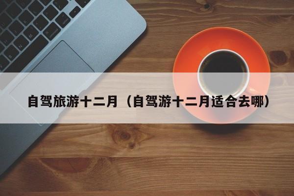 自驾旅游十二月（自驾游十二月适合去哪）