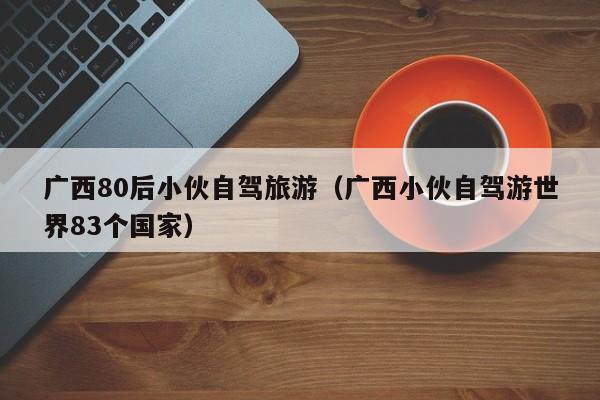 广西80后小伙自驾旅游（广西小伙自驾游世界83个国家）