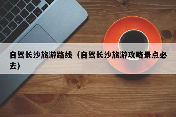 自驾长沙旅游路线（自驾长沙旅游攻略景点必去）