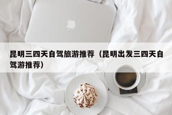 昆明三四天自驾旅游推荐（昆明出发三四天自驾游推荐）
