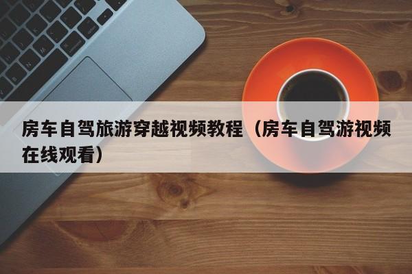 房车自驾旅游穿越视频教程（房车自驾游视频在线观看）