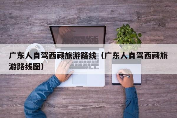 广东人自驾西藏旅游路线（广东人自驾西藏旅游路线图）