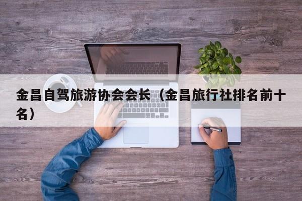 金昌自驾旅游协会会长（金昌旅行社排名前十名）