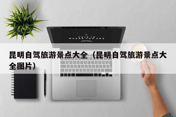 昆明自驾旅游景点大全（昆明自驾旅游景点大全图片）