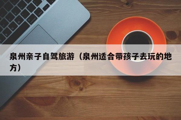 泉州亲子自驾旅游（泉州适合带孩子去玩的地方）