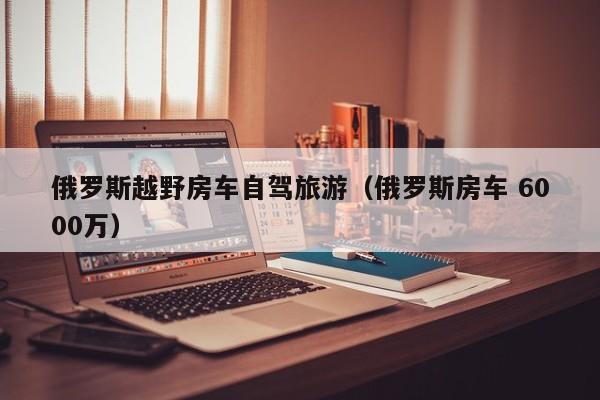 俄罗斯越野房车自驾旅游（俄罗斯房车 6000万）