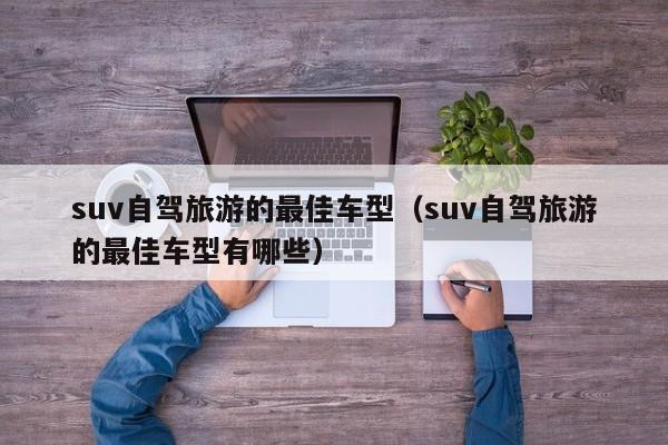 suv自驾旅游的最佳车型（suv自驾旅游的最佳车型有哪些）