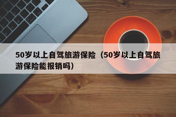 50岁以上自驾旅游保险（50岁以上自驾旅游保险能报销吗）
