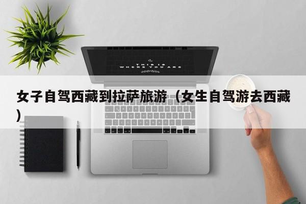 女子自驾西藏到拉萨旅游（女生自驾游去西藏）