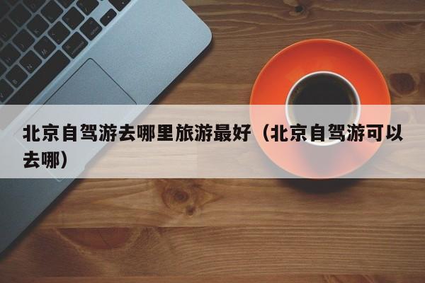 北京自驾游去哪里旅游最好（北京自驾游可以去哪）