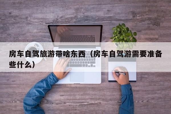房车自驾旅游带啥东西（房车自驾游需要准备些什么）