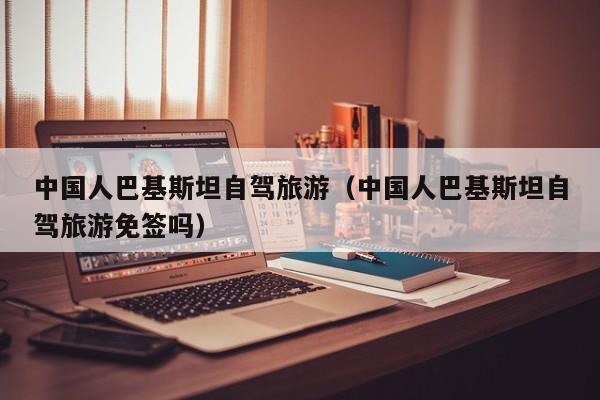 中国人巴基斯坦自驾旅游（中国人巴基斯坦自驾旅游免签吗）