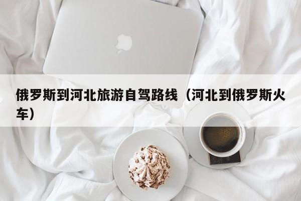 俄罗斯到河北旅游自驾路线（河北到俄罗斯火车）