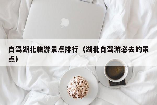 自驾湖北旅游景点排行（湖北自驾游必去的景点）