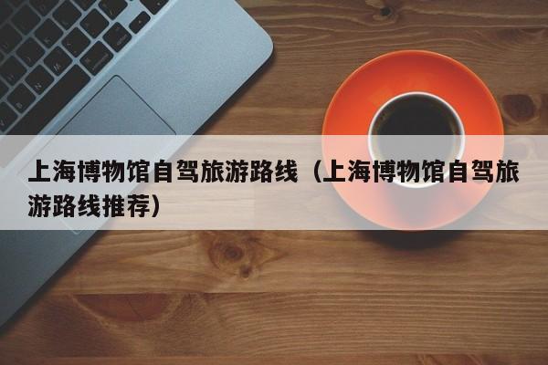上海博物馆自驾旅游路线（上海博物馆自驾旅游路线推荐）