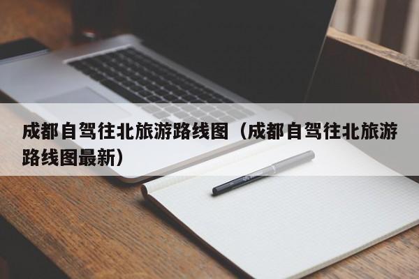 成都自驾往北旅游路线图（成都自驾往北旅游路线图最新）