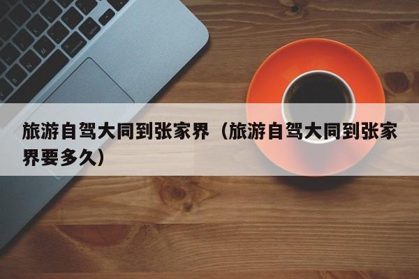 旅游自驾大同到张家界（旅游自驾大同到张家界要多久）