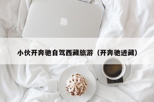 小伙开奔驰自驾西藏旅游（开奔驰进藏）