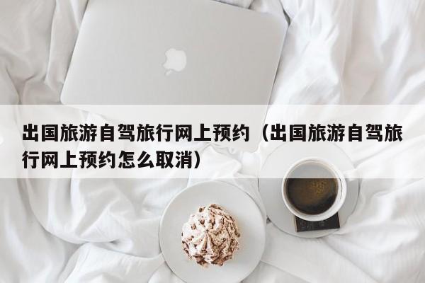 出国旅游自驾旅行网上预约（出国旅游自驾旅行网上预约怎么取消）