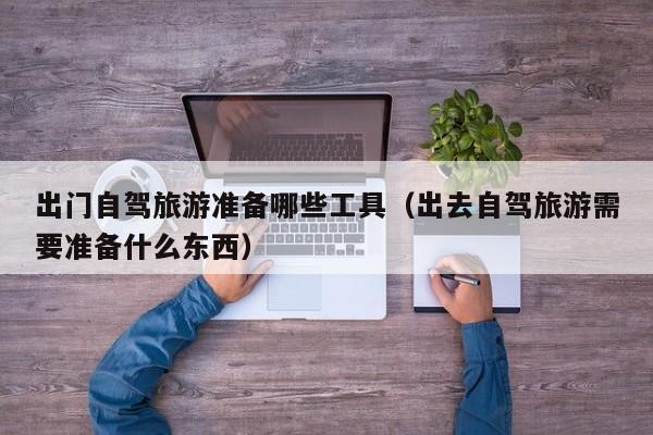 出门自驾旅游准备哪些工具（出去自驾旅游需要准备什么东西）