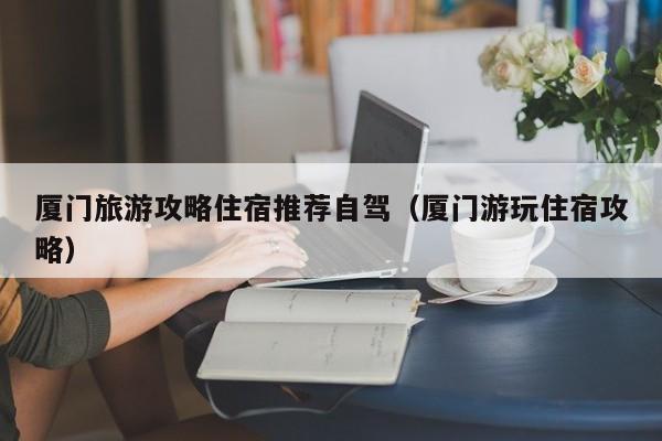 厦门旅游攻略住宿推荐自驾（厦门游玩住宿攻略）