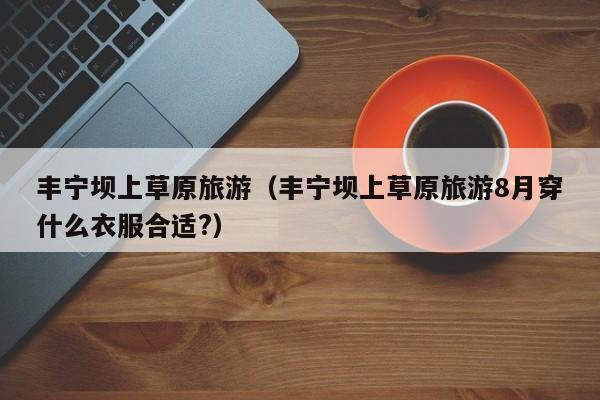 丰宁坝上草原旅游（丰宁坝上草原旅游8月穿什么衣服合适?）