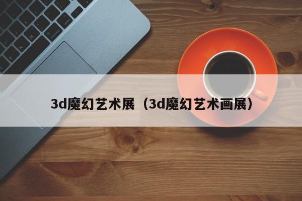 3d魔幻艺术展（3d魔幻艺术画展）